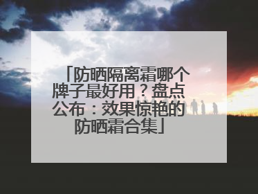 防晒隔离霜哪个牌子最好用？盘点公布：效果惊艳的防晒霜合集
